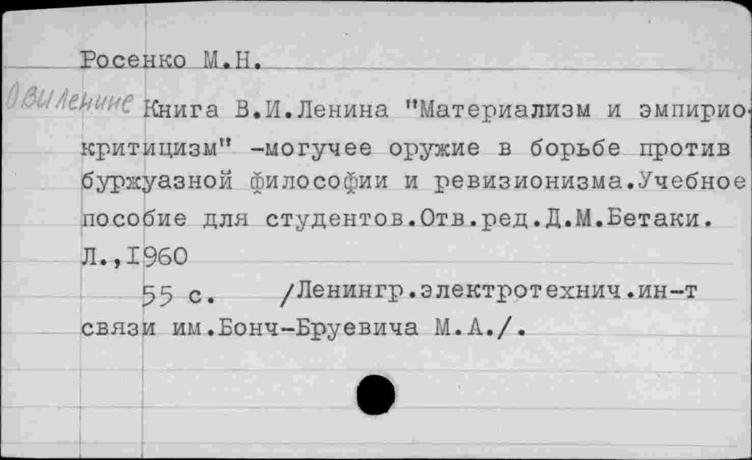 ﻿Росерко М.Н._____________________
Книга В.И.Ленина “Материализм и эмпирио критицизм” -могучее оружие в борьбе против буржуазной философии и ревизионизма.Учебное пособие для студентов.Отв.ред.Д.М.Бетаки. Л.,1960
55 с. /Ленингр.электротехнич.ин-т связи им.Бонч-Бруевича М.А./.